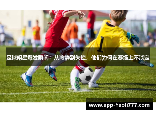 足球明星爆发瞬间：从冷静到失控，他们为何在赛场上不淡定