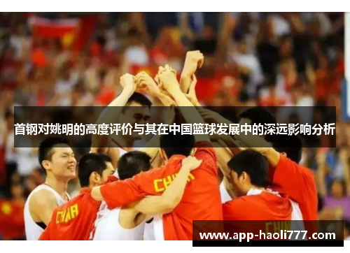 首钢对姚明的高度评价与其在中国篮球发展中的深远影响分析
