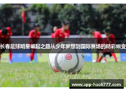 长春足球明星崛起之路从少年梦想到国际赛场的精彩蜕变