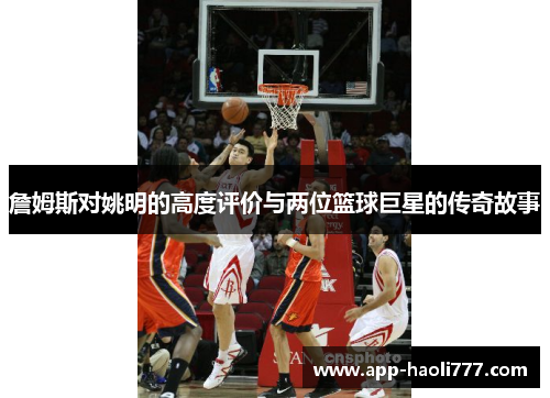 詹姆斯对姚明的高度评价与两位篮球巨星的传奇故事